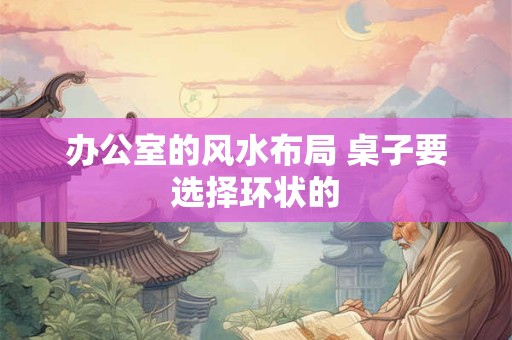 办公室的风水布局 桌子要选择环状的