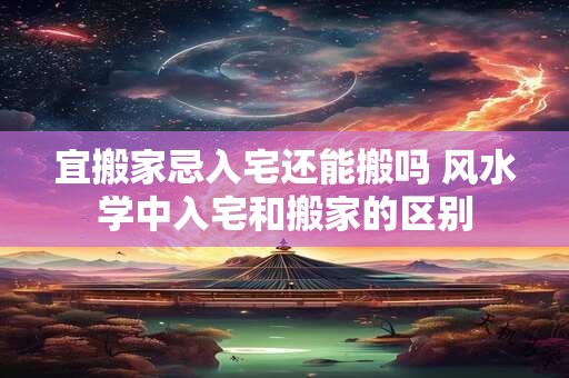 宜搬家忌入宅还能搬吗 风水学中入宅和搬家的区别