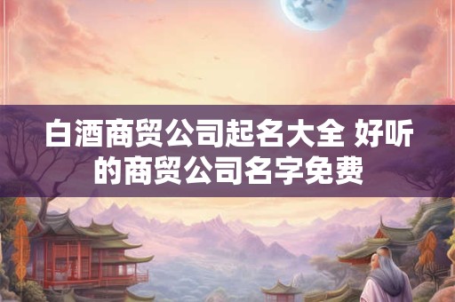 白酒商贸公司起名大全 好听的商贸公司名字免费