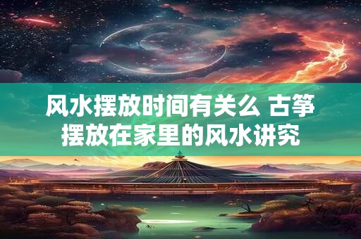 风水摆放时间有关么 古筝摆放在家里的风水讲究