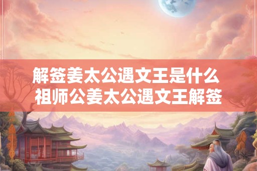 解签姜太公遇文王是什么 祖师公姜太公遇文王解签