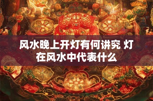 风水晚上开灯有何讲究 灯在风水中代表什么