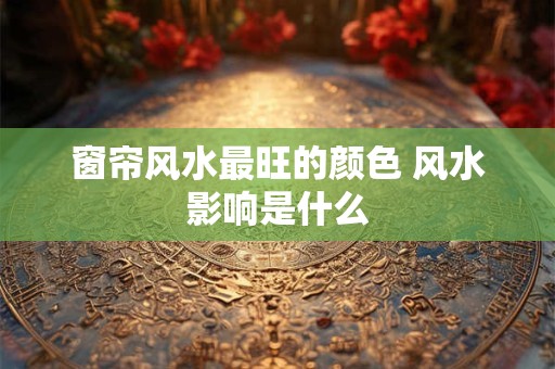 窗帘风水最旺的颜色 风水影响是什么
