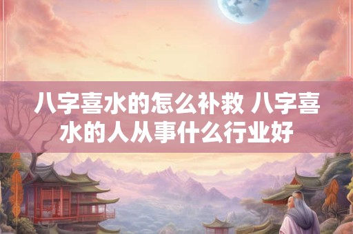 八字喜水的怎么补救 八字喜水的人从事什么行业好