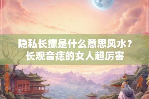 隐私长痣是什么意思风水？长观音痣的女人超厉害