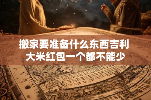 搬家要准备什么东西吉利 大米红包一个都不能少