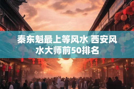秦东魁最上等风水 西安风水大师前50排名