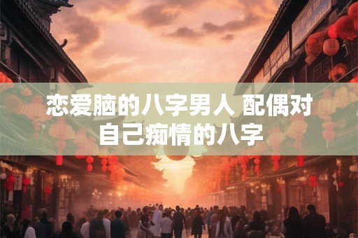 恋爱脑的八字男人 配偶对自己痴情的八字