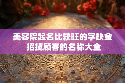 美容院起名比较旺的字缺金 招揽顾客的名称大全