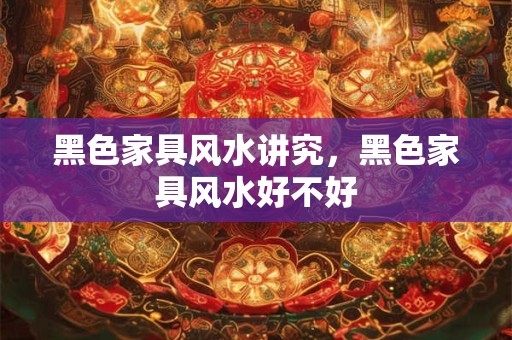 黑色家具风水讲究，黑色家具风水好不好