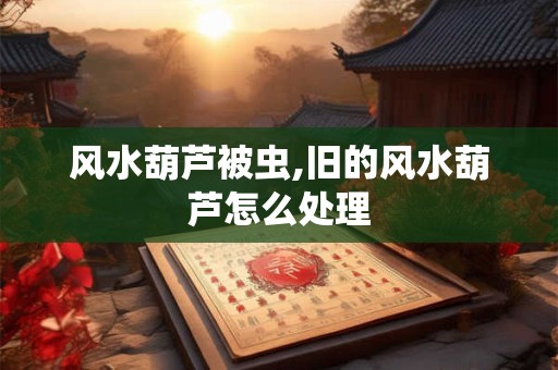 风水葫芦被虫,旧的风水葫芦怎么处理