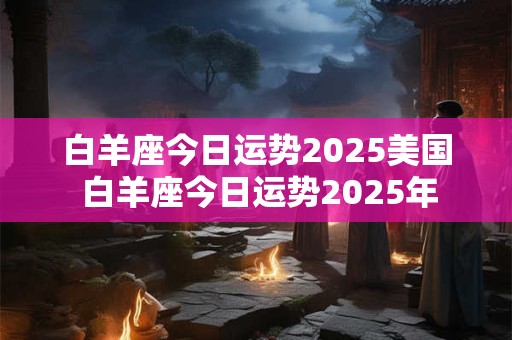 白羊座今日运势2025美国 白羊座今日运势2025年