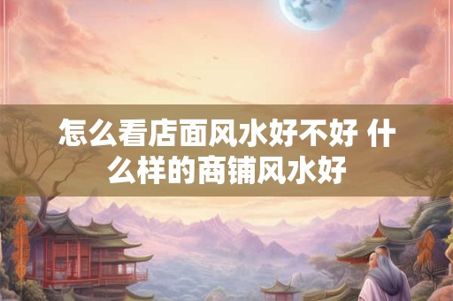 怎么看店面风水好不好 什么样的商铺风水好