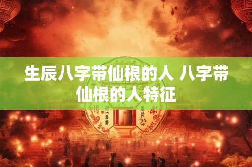 生辰八字带仙根的人 八字带仙根的人特征
