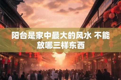 阳台是家中最大的风水 不能放哪三样东西