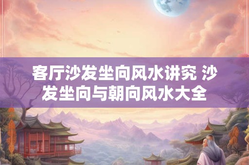 客厅沙发坐向风水讲究 沙发坐向与朝向风水大全