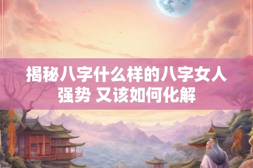揭秘八字什么样的八字女人强势 又该如何化解