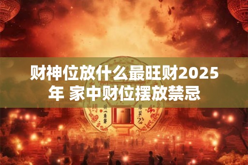 财神位放什么最旺财2025年 家中财位摆放禁忌
