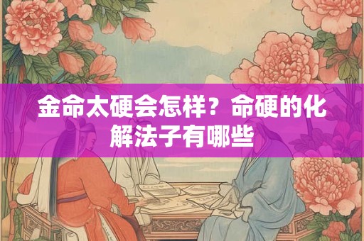金命太硬会怎样？命硬的化解法子有哪些