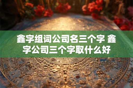 鑫字组词公司名三个字 鑫字公司三个字取什么好