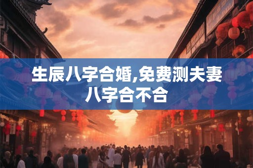 生辰八字合婚,免费测夫妻八字合不合