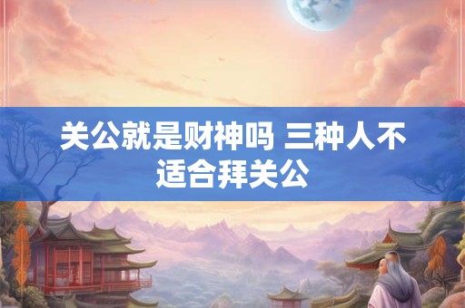 关公就是财神吗 三种人不适合拜关公
