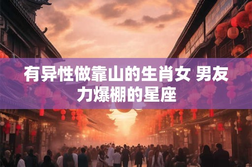 有异性做靠山的生肖女 男友力爆棚的星座