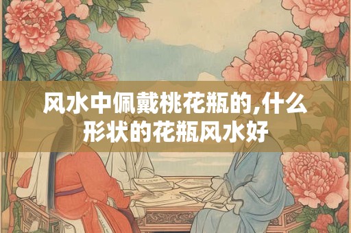 风水中佩戴桃花瓶的,什么形状的花瓶风水好