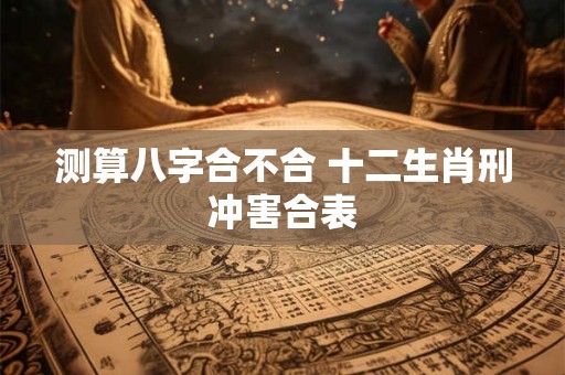 测算八字合不合 十二生肖刑冲害合表