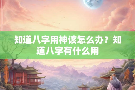 知道八字用神该怎么办？知道八字有什么用