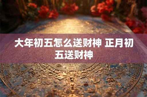 大年初五怎么送财神 正月初五送财神