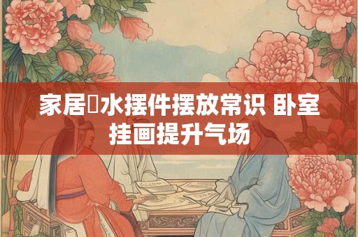 家居風水摆件摆放常识 卧室挂画提升气场