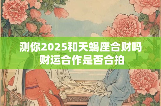 测你2025和天蝎座合财吗 财运合作是否合拍