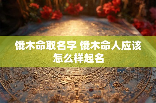 饿木命取名字 饿木命人应该怎么样起名