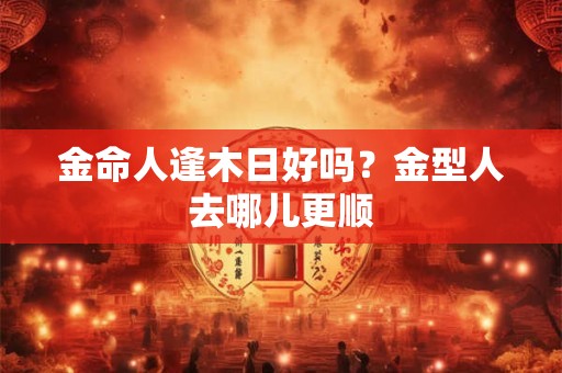 金命人逢木日好吗？金型人去哪儿更顺