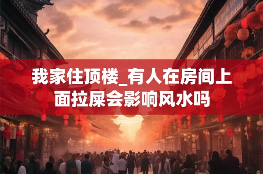 我家住顶楼_有人在房间上面拉屎会影响风水吗