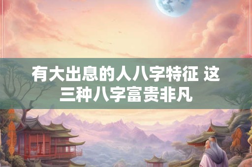有大出息的人八字特征 这三种八字富贵非凡 有大出息的人八字特征 这三种八字富贵非凡