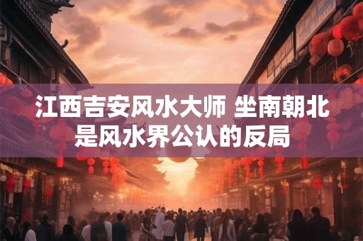 江西吉安风水大师 坐南朝北是风水界公认的反局