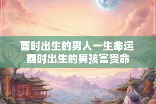 酉时出生的男人一生命运 酉时出生的男孩富贵命