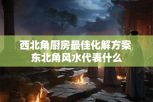 西北角厨房最佳化解方案 东北角风水代表什么 西北角厨房最佳化解方案 东北角风水代表什么