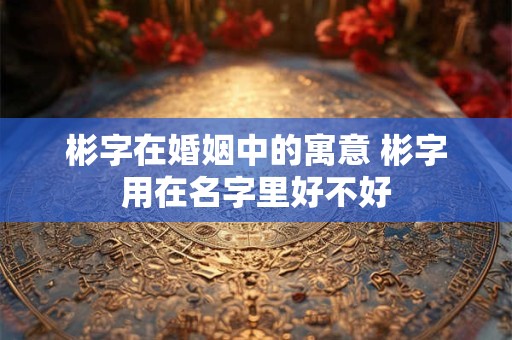 彬字在婚姻中的寓意 彬字用在名字里好不好