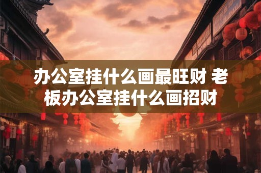 办公室挂什么画最旺财 老板办公室挂什么画招财