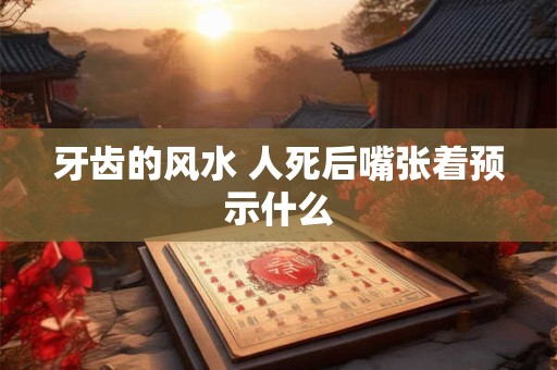 牙齿的风水 人死后嘴张着预示什么