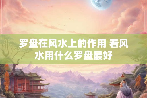 罗盘在风水上的作用 看风水用什么罗盘最好