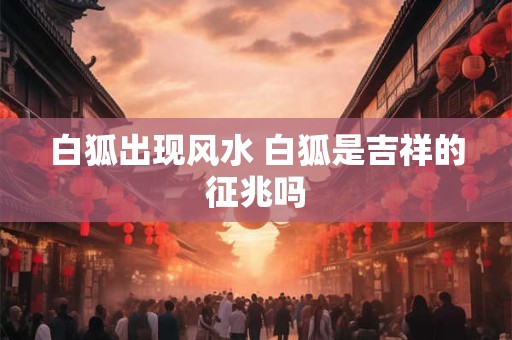 白狐出现风水 白狐是吉祥的征兆吗