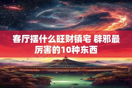 客厅摆什么旺财镇宅 辟邪最厉害的10种东西