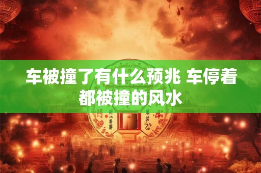 车被撞了有什么预兆 车停着都被撞的风水