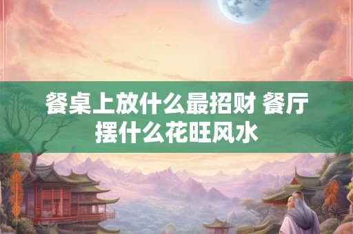 餐桌上放什么最招财 餐厅摆什么花旺风水 餐桌上放什么最招财 餐厅摆什么花旺风水