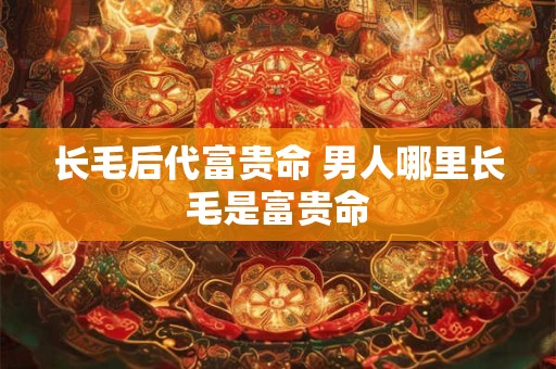 长毛后代富贵命 男人哪里长毛是富贵命