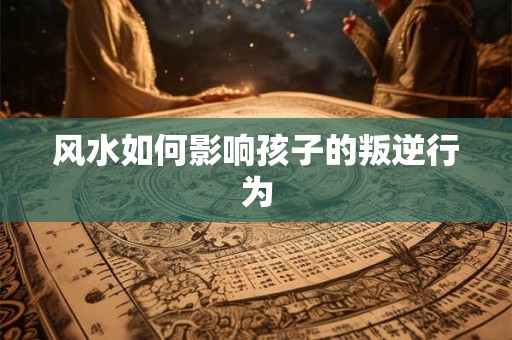 风水如何影响孩子的叛逆行为